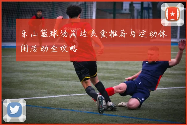 乐山篮球场周边美食推荐与运动休闲活动全攻略